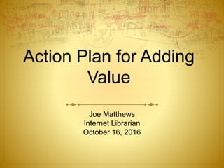 Action Plan for Adding
Value
Joe Matthews
Internet Librarian
October 16, 2016
 