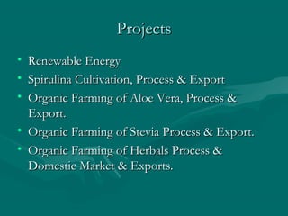 Projects
• Renewable Energy
• Spirulina Cultivation, Process & Export
• Organic Farming of Aloe Vera, Process &
Export.
• Organic Farming of Stevia Process & Export.
• Organic Farming of Herbals Process &
Domestic Market & Exports.

 
