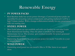 Renewable Energy
• PV POWER PACKS
• Rural &urban India has severe power shortages. Customized power packs are
assembled by procuring various components and getting marketed it will be a
high Volume market. With a foreign collaboration initially for easy penetration
with out wasting time.

• HYDEL POWER
• Mini Hydel plants we can establish and with our funding we can raise Loans
from International funding. Once the plant is installed only running &
Maintenance for us. The revenue gets credited monthly for power generated
and transferred to grid.
• Harnessing flood waters we can generate power for nearly 9 months in a year
in several places.

• WIND POWER
• Harnessing wind power we can install 6 Mw to 30 Mw farms in un tapped
areas.

 