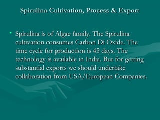 Spirulina Cultivation, Process & Export
• Spirulina is of Algae family. The Spirulina
cultivation consumes Carbon Di Oxide. The
time cycle for production is 45 days. The
technology is available in India. But for getting
substantial exports we should undertake
collaboration from USA/European Companies.

 