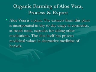 Organic Farming of Aloe Vera,
Process & Export
• Aloe Vera is a plant. The extracts from this plant
is incorporated in day to day usage in cosmetics,
as heath tonic, capsules for aiding other
medications. The aloe itself has proven
medicinal values in alternative medicine of
herbals.

 