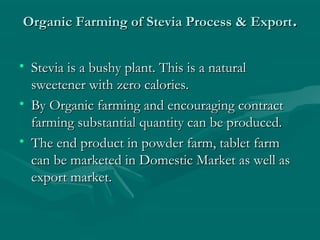 Organic Farming of Stevia Process & Export.
• Stevia is a bushy plant. This is a natural
sweetener with zero calories.
• By Organic farming and encouraging contract
farming substantial quantity can be produced.
• The end product in powder farm, tablet farm
can be marketed in Domestic Market as well as
export market.

 