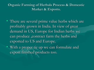 Organic Farming of Herbals Process & Domestic
Market & Exports.

• There are several prime value herbs which are
profitably grown in India. In view of great
demand in US, Europe for Indian herbs we
can produce ,contract farm the herbs and
exported to US and Europe.
• With a proper tie up we can formulate and
export finished products too.

 