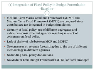 (1) Integration of Fiscal Policy in Budget Formulation
-Baseline-
 Medium Term Macro-economic Framework (MTMF) and
Medium Term Fiscal Framework (MTFF) are prepared since
2008 but are not integrated in budget formulation.
 No unity of fiscal policy: use of different aggregates and
indicators across different agencies resulting in a lack of
consensus on fiscal policy.
 Lack of clarity of role between MOF and MOPIC
 No consensus on revenue forecasting due to the use of different
methodology in different agencies
 No binding fiscal policy declarations
 No Medium Term Budget Framework (MTBF) or fiscal envelopes
 