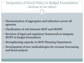 Integration of Fiscal Policy in Budget Formulation
-Actions to be taken-
 Harmonization of aggregates and indicators across all
agencies
 Clarification of role between MOF and MOPIC
 Revision of legal and regulatory framework to integrate
MTFF in budget formulation
 Strengthening capacity in MOF Planning Department
 Development of new methodologies for revenue forecasting
and fiscal analysis
 