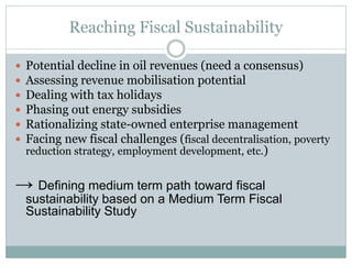 Reaching Fiscal Sustainability
 Potential decline in oil revenues (need a consensus)
 Assessing revenue mobilisation potential
 Dealing with tax holidays
 Phasing out energy subsidies
 Rationalizing state-owned enterprise management
 Facing new fiscal challenges (fiscal decentralisation, poverty
reduction strategy, employment development, etc.)
→ Defining medium term path toward fiscal
sustainability based on a Medium Term Fiscal
Sustainability Study
 
