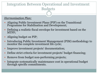 Integration Between Operational and Investment
Budgets
Harmonisation Plan:
 Aligning Public Investment Plans (PIP) on the Transitional
Programme for Stabilisation and Development;
 Defining a realistic fiscal envelope for investment based on the
MTFF;
 Aligning budget on PIP;
 Introducing Public Investment Management (PIM) methodology to
monitor the complete investment life cycle;
 Improve investment projects’ documentation;
 Define strict criteria for investment projects’ budget financing;
 Remove from budget non-performing projects;
 Integrate systematically maintenance cost in operational budget
through specific commitments.
 