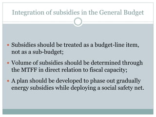 Integration of subsidies in the General Budget
 Subsidies should be treated as a budget-line item,
not as a sub-budget;
 Volume of subsidies should be determined through
the MTFF in direct relation to fiscal capacity;
 A plan should be developed to phase out gradually
energy subsidies while deploying a social safety net.
 