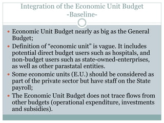 Integration of the Economic Unit Budget
-Baseline-
 Economic Unit Budget nearly as big as the General
Budget;
 Definition of “economic unit” is vague. It includes
potential direct budget users such as hospitals, and
non-budget users such as state-owned-enterprises,
as well as other parastatal entities.
 Some economic units (E.U.) should be considered as
part of the private sector but have staff on the State
payroll;
 The Economic Unit Budget does not trace flows from
other budgets (operational expenditure, investments
and subsidies).
 