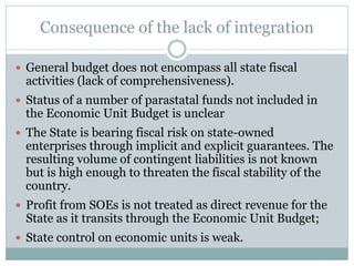 Consequence of the lack of integration
 General budget does not encompass all state fiscal
activities (lack of comprehensiveness).
 Status of a number of parastatal funds not included in
the Economic Unit Budget is unclear
 The State is bearing fiscal risk on state-owned
enterprises through implicit and explicit guarantees. The
resulting volume of contingent liabilities is not known
but is high enough to threaten the fiscal stability of the
country.
 Profit from SOEs is not treated as direct revenue for the
State as it transits through the Economic Unit Budget;
 State control on economic units is weak.
 