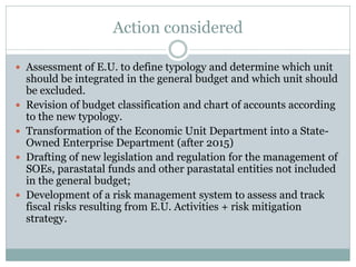 Action considered
 Assessment of E.U. to define typology and determine which unit
should be integrated in the general budget and which unit should
be excluded.
 Revision of budget classification and chart of accounts according
to the new typology.
 Transformation of the Economic Unit Department into a State-
Owned Enterprise Department (after 2015)
 Drafting of new legislation and regulation for the management of
SOEs, parastatal funds and other parastatal entities not included
in the general budget;
 Development of a risk management system to assess and track
fiscal risks resulting from E.U. Activities + risk mitigation
strategy.
 