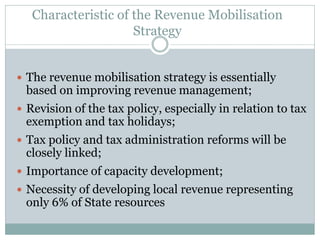 Characteristic of the Revenue Mobilisation
Strategy
 The revenue mobilisation strategy is essentially
based on improving revenue management;
 Revision of the tax policy, especially in relation to tax
exemption and tax holidays;
 Tax policy and tax administration reforms will be
closely linked;
 Importance of capacity development;
 Necessity of developing local revenue representing
only 6% of State resources
 