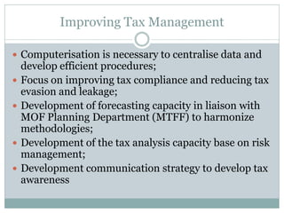 Improving Tax Management
 Computerisation is necessary to centralise data and
develop efficient procedures;
 Focus on improving tax compliance and reducing tax
evasion and leakage;
 Development of forecasting capacity in liaison with
MOF Planning Department (MTFF) to harmonize
methodologies;
 Development of the tax analysis capacity base on risk
management;
 Development communication strategy to develop tax
awareness
 