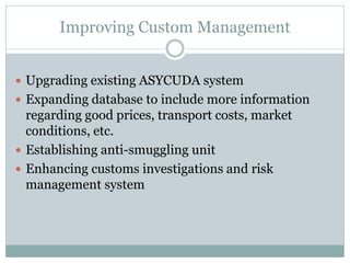 Improving Custom Management
 Upgrading existing ASYCUDA system
 Expanding database to include more information
regarding good prices, transport costs, market
conditions, etc.
 Establishing anti-smuggling unit
 Enhancing customs investigations and risk
management system
 