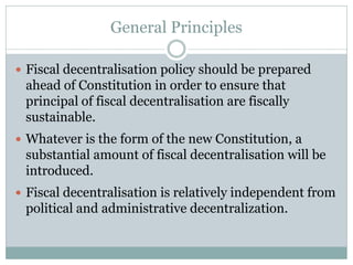 General Principles
 Fiscal decentralisation policy should be prepared
ahead of Constitution in order to ensure that
principal of fiscal decentralisation are fiscally
sustainable.
 Whatever is the form of the new Constitution, a
substantial amount of fiscal decentralisation will be
introduced.
 Fiscal decentralisation is relatively independent from
political and administrative decentralization.
 