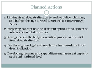 Planned Actions
1. Linking fiscal decentralization to budget policy, planning,
and budget through a Fiscal Decentralization Strategy
Paper
2. Preparing concept note on different options for a system of
intergovernmental transfers
3. Reengineering the budget execution process in line with
fiscal decentralization
4. Developing new legal and regulatory framework for fiscal
decentralization
5. Developing revenue and expenditure management capacity
at the sub-national level
 
