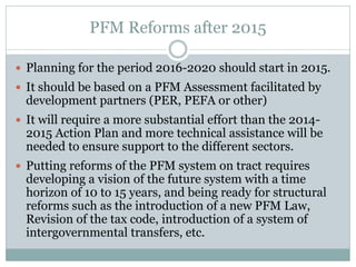 PFM Reforms after 2015
 Planning for the period 2016-2020 should start in 2015.
 It should be based on a PFM Assessment facilitated by
development partners (PER, PEFA or other)
 It will require a more substantial effort than the 2014-
2015 Action Plan and more technical assistance will be
needed to ensure support to the different sectors.
 Putting reforms of the PFM system on tract requires
developing a vision of the future system with a time
horizon of 10 to 15 years, and being ready for structural
reforms such as the introduction of a new PFM Law,
Revision of the tax code, introduction of a system of
intergovernmental transfers, etc.
 