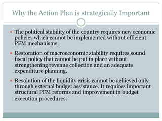 Why the Action Plan is strategically Important
 The political stability of the country requires new economic
policies which cannot be implemented without efficient
PFM mechanisms.
 Restoration of macroeconomic stability requires sound
fiscal policy that cannot be put in place without
strengthening revenue collection and an adequate
expenditure planning.
 Resolution of the liquidity crisis cannot be achieved only
through external budget assistance. It requires important
structural PFM reforms and improvement in budget
execution procedures.
 