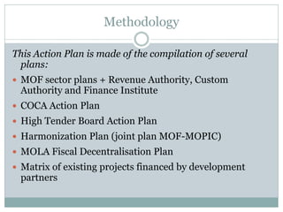 Methodology
This Action Plan is made of the compilation of several
plans:
 MOF sector plans + Revenue Authority, Custom
Authority and Finance Institute
 COCA Action Plan
 High Tender Board Action Plan
 Harmonization Plan (joint plan MOF-MOPIC)
 MOLA Fiscal Decentralisation Plan
 Matrix of existing projects financed by development
partners
 