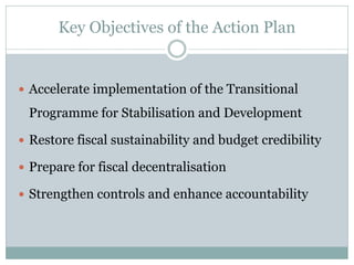 Key Objectives of the Action Plan
 Accelerate implementation of the Transitional
Programme for Stabilisation and Development
 Restore fiscal sustainability and budget credibility
 Prepare for fiscal decentralisation
 Strengthen controls and enhance accountability
 