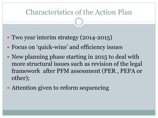 Characteristics of the Action Plan
 Two year interim strategy (2014-2015)
 Focus on ‘quick-wins’ and efficiency issues
 New planning phase starting in 2015 to deal with
more structural issues such as revision of the legal
framework after PFM assessment (PER , PEFA or
other);
 Attention given to reform sequencing
 