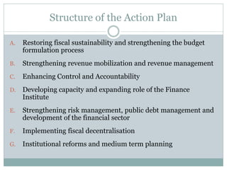 Structure of the Action Plan
A. Restoring fiscal sustainability and strengthening the budget
formulation process
B. Strengthening revenue mobilization and revenue management
C. Enhancing Control and Accountability
D. Developing capacity and expanding role of the Finance
Institute
E. Strengthening risk management, public debt management and
development of the financial sector
F. Implementing fiscal decentralisation
G. Institutional reforms and medium term planning
 