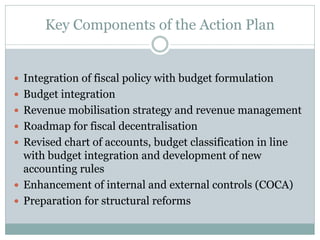 Key Components of the Action Plan
 Integration of fiscal policy with budget formulation
 Budget integration
 Revenue mobilisation strategy and revenue management
 Roadmap for fiscal decentralisation
 Revised chart of accounts, budget classification in line
with budget integration and development of new
accounting rules
 Enhancement of internal and external controls (COCA)
 Preparation for structural reforms
 