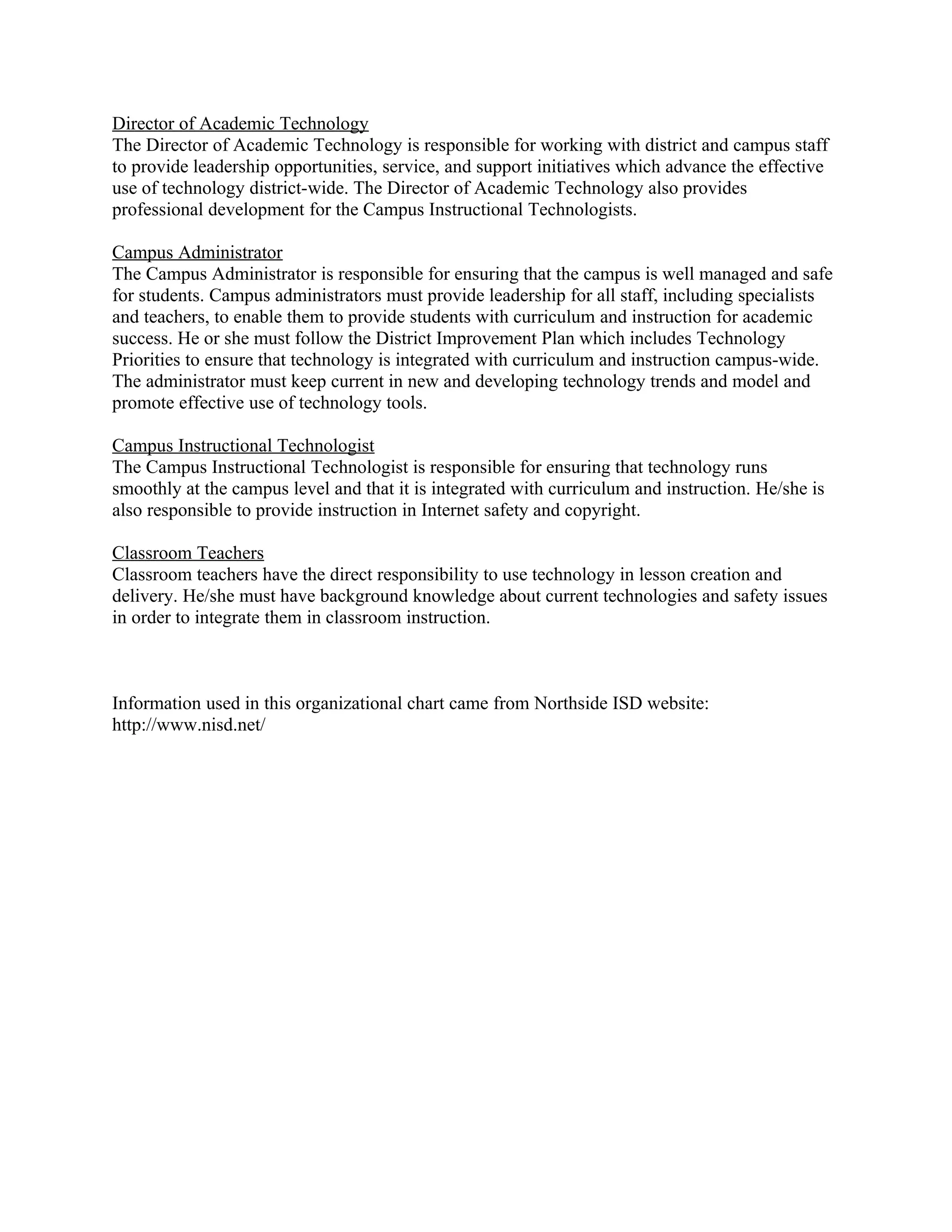 Director of Academic Technology
The Director of Academic Technology is responsible for working with district and campus staff
to provide leadership opportunities, service, and support initiatives which advance the effective
use of technology district-wide. The Director of Academic Technology also provides
professional development for the Campus Instructional Technologists.

Campus Administrator
The Campus Administrator is responsible for ensuring that the campus is well managed and safe
for students. Campus administrators must provide leadership for all staff, including specialists
and teachers, to enable them to provide students with curriculum and instruction for academic
success. He or she must follow the District Improvement Plan which includes Technology
Priorities to ensure that technology is integrated with curriculum and instruction campus-wide.
The administrator must keep current in new and developing technology trends and model and
promote effective use of technology tools.

Campus Instructional Technologist
The Campus Instructional Technologist is responsible for ensuring that technology runs
smoothly at the campus level and that it is integrated with curriculum and instruction. He/she is
also responsible to provide instruction in Internet safety and copyright.

Classroom Teachers
Classroom teachers have the direct responsibility to use technology in lesson creation and
delivery. He/she must have background knowledge about current technologies and safety issues
in order to integrate them in classroom instruction.



Information used in this organizational chart came from Northside ISD website:
http://www.nisd.net/
 