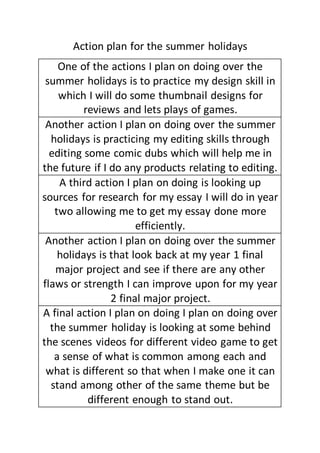 Action plan for the summer holidays
One of the actions I plan on doing over the
summer holidays is to practice my design skill in
which I will do some thumbnail designs for
reviews and lets plays of games.
Another action I plan on doing over the summer
holidays is practicing my editing skills through
editing some comic dubs which will help me in
the future if I do any products relating to editing.
A third action I plan on doing is looking up
sources for research for my essay I will do in year
two allowing me to get my essay done more
efficiently.
Another action I plan on doing over the summer
holidays is that look back at my year 1 final
major project and see if there are any other
flaws or strength I can improve upon for my year
2 final major project.
A final action I plan on doing I plan on doing over
the summer holiday is looking at some behind
the scenes videos for different video game to get
a sense of what is common among each and
what is different so that when I make one it can
stand among other of the same theme but be
different enough to stand out.
 