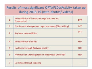 Results of most significant OFTs/FLDs/Activity taken up
during 2018-19 (with photos/ videos)
1.
Valueadditionof Tomato(storage practices and
Preservation)
OFT
2. Post harvest Management- agro processing (Dhal Milling) OFT
3. Soybean value addition
OFT
4 Valueadditionof millets FLD
5 Livelihoodthrough Backyard poultry FLD
6 Promotion of Kitchen garden in TribalAreas under TSP FLD
7 Livelihood through Tailoring -
 