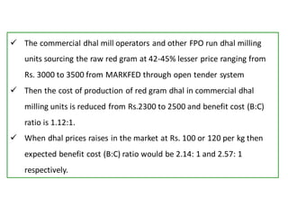  The commercial dhal mill operators and other FPO run dhal milling
units sourcing the raw red gram at 42-45% lesser price ranging from
Rs. 3000 to 3500 from MARKFED through open tender system
 Then the cost of production of red gram dhal in commercial dhal
milling units is reduced from Rs.2300 to 2500 and benefit cost (B:C)
ratio is 1.12:1.
 When dhal prices raises in the market at Rs. 100 or 120 per kg then
expected benefit cost (B:C) ratio would be 2.14: 1 and 2.57: 1
respectively.
 