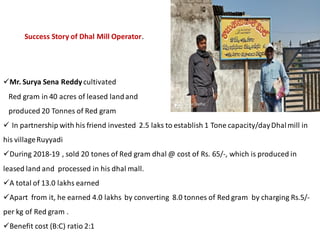 Mr. Surya Sena Reddycultivated
Red gram in 40 acres of leased landand
produced 20 Tonnes of Red gram
 In partnership with his friend invested 2.5 laks to establish 1 Tone capacity/dayDhalmill in
his villageRuyyadi
During 2018-19 , sold 20 tones of Red gram dhal @ cost of Rs. 65/-, which is produced in
leased land and processed in his dhal mall.
A total of 13.0 lakhs earned
Apart from it, he earned 4.0 lakhs by converting 8.0 tonnes of Red gram by charging Rs.5/-
per kg of Red gram .
Benefit cost (B:C) ratio 2:1
Success Story of Dhal Mill Operator.
 