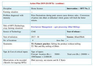 Action Plan 2019-20 (OFTs) (continue)
Discipline Home Science Intervention : OFT No. 2
Farming situation --
Problem diagnosed with
intensity
Price fluctuations during peak season cause distress sales.. Conversion
of pulses into dhals or dehusked whole grains will fetch the better
returns.
Title of OFT (Technology,
crop, farming situation)
Post harvest Management - agro processing (Dhal Milling)
Source of Technology CIAE Year of release :
Year of initiation 2017 - 18 Season : Kharif/Rabi
No. of locations 4 Area (ha) --
Treatments T1: Farmers practice: Selling the produce without milling
T2: Wet and Dry milling of Dhals
Type & Cost of critical inputs Type of inputs:
Cost per location (Rs.) : 5000/- Total cost (Rs.) :20000/- +
1000 banner = 21000.00
Observations to be recorded
( Results for ongoing OFTs)
Dhal recovery, net returns and B: C Ratio
 