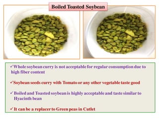 Boiled Toasted Soybean
Wholesoybeancurry is not acceptablefor regularconsumptiondue to
high fiber content
Soybean seeds curry with Tomato or any other vegetabletaste good
Boiledand Toastedsoybeanis highly acceptableand taste similarto
Hyacinth bean
It can be a replacer to Green peas in Cutlet
 