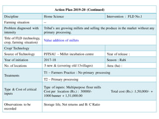 Action Plan 2019-20 (Continued)
Discipline Home Science Intervention : FLD No.1
Farming situation --
Problem diagnosed with
intensity
Tribal’s are growing millets and selling the produce in the market without any
primary processing.
Title of FLD (technology,
crop, farming situation)
Value addition of millets
Crop/ Technology
Source of Technology PJTSAU – Millet incubation centre Year of release :
Year of initiation 2017-18 Season : Rabi
No. of locations 5 new & (covering old 13villages) Area (ha) :
Treatments
T1 – Farmers Practice : No primary processing
T2 – Primary processing
Type & Cost of critical
inputs
Type of inputs: Multipurpose flour mills
Cost per location (Rs.) : 30000/- Total cost (Rs.) :1,50,000/- +
1000 banner + 1,51,000.00
Observations to be
recorded
Storage life, Net returns and B: C Ratio
 