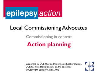 Local Commissioning Advocates
      Commissioning in context
      Action planning


     Supported by UCB Pharma through an educational grant.
     UCB has no editorial control on the contents.
     © Copyright Epilepsy Action 2012
 