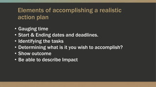 Elements of accomplishing a realistic
action plan
• Gauging time
• Start & Ending dates and deadlines.
• Identifying the tasks
• Determining what is it you wish to accomplish?
• Show outcome
• Be able to describe Impact
 