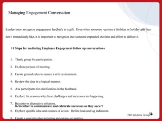 Managing Engagement Conversation

Leaders must recognize engagement feedback as a gift. Even when someone receives a birthday or holiday gift they
don’t immediately like, it is important to recognize that someone expended the time and effort to deliver it.

10 Steps for mediating Employee Engagement follow up conversations

1. Thank group for participation.
2. Explain purpose of meeting.
3. Create ground rules to ensure a safe environment.
4. Review the data in a logical manner.
5. Ask participants for clarification on the feedback.
6. Explore the reasons why these challenges and successes are happening.
7. Brainstorm alternative solutions.
Remember to communicate and celebrate successes as they occur!
8. Explore specific idea and courses of action. Define lead and lag indicators.
9. Create a concrete plan including milestones or metrics.

 