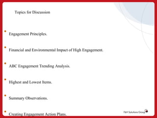 Topics for Discussion

•

Engagement Principles.

•

Financial and Environmental Impact of High Engagement.

•

ABC Engagement Trending Analysis.

•

Highest and Lowest Items.

•

Summary Observations.

•

Creating Engagement Action Plans.

 