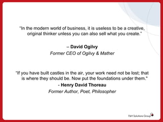 “In the modern world of business, it is useless to be a creative,
original thinker unless you can also sell what you create.”
– David Ogilvy
Former CEO of Ogilvy & Mather

“If you have built castles in the air, your work need not be lost; that
is where they should be. Now put the foundations under them."
- Henry David Thoreau
Former Author, Poet, Philosopher

 