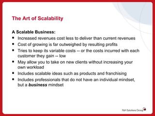 The Art of Scalability
A Scalable Business:
 Increased revenues cost less to deliver than current revenues
 Cost of growing is far outweighed by resulting profits
 Tries to keep its variable costs -- or the costs incurred with each
customer they gain -- low
 May allow you to take on new clients without increasing your
own workload
 Includes scalable ideas such as products and franchising
 Includes professionals that do not have an individual mindset,
but a business mindset

 