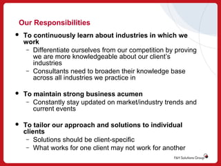 Our Responsibilities


To continuously learn about industries in which we
work
– Differentiate ourselves from our competition by proving
we are more knowledgeable about our client’s
industries
– Consultants need to broaden their knowledge base
across all industries we practice in



To maintain strong business acumen
– Constantly stay updated on market/industry trends and
current events



To tailor our approach and solutions to individual
clients
– Solutions should be client-specific
– What works for one client may not work for another

 