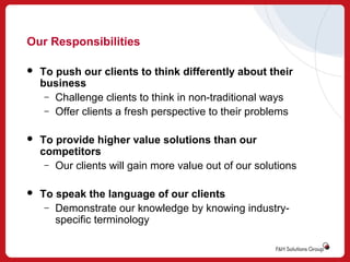 Our Responsibilities


To push our clients to think differently about their
business
– Challenge clients to think in non-traditional ways
– Offer clients a fresh perspective to their problems



To provide higher value solutions than our
competitors
– Our clients will gain more value out of our solutions



To speak the language of our clients
– Demonstrate our knowledge by knowing industryspecific terminology

 