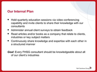 Our Internal Plan







Hold quarterly education sessions via video conferencing
capability and invite clients to share their knowledge with our
consultants
Administer annual client surveys to obtain feedback
Read articles and/or books as a company that relate to clients,
industries or key subject matters
Continuously share knowledge and expertise with each other in
a structured manner

Goal: Every FHSG consultant should be knowledgeable about all
of our client’s industries

 