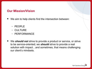 Our Mission/Vision


We aim to help clients find the intersection between:
–
–
–



PEOPLE
CULTURE
PERFORMANCE

We should not strive to provide a product or service, or strive
to be service-oriented; we should strive to provide a real
solution with impact…and sometimes, that means challenging
our client’s mindsets.

 
