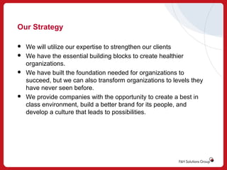 Our Strategy







We will utilize our expertise to strengthen our clients
We have the essential building blocks to create healthier
organizations.
We have built the foundation needed for organizations to
succeed, but we can also transform organizations to levels they
have never seen before.
We provide companies with the opportunity to create a best in
class environment, build a better brand for its people, and
develop a culture that leads to possibilities.

 