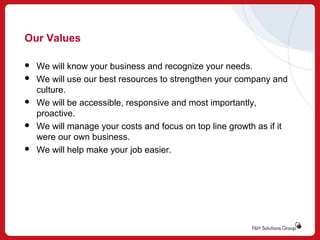 Our Values









We will know your business and recognize your needs.
We will use our best resources to strengthen your company and
culture.
We will be accessible, responsive and most importantly,
proactive.
We will manage your costs and focus on top line growth as if it
were our own business.
We will help make your job easier.

 