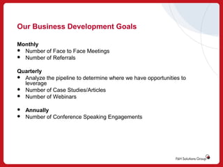 Our Business Development Goals
Monthly
 Number of Face to Face Meetings
 Number of Referrals
Quarterly
 Analyze the pipeline to determine where we have opportunities to
leverage
 Number of Case Studies/Articles
 Number of Webinars



Annually
Number of Conference Speaking Engagements

 