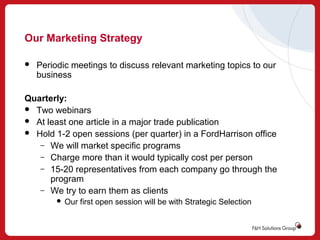 Our Marketing Strategy


Periodic meetings to discuss relevant marketing topics to our
business

Quarterly:
 Two webinars
 At least one article in a major trade publication
 Hold 1-2 open sessions (per quarter) in a FordHarrison office
– We will market specific programs
– Charge more than it would typically cost per person
– 15-20 representatives from each company go through the
program
– We try to earn them as clients


Our first open session will be with Strategic Selection

 
