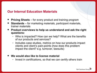 Our Internal Education Materials






Pricing Sheets – for every product and training program
Standards – for marketing materials, participant materials,
trainer materials
Product overviews to help us understand and ask the right
questions:
– Who is impacted? How can we help? What are the benefits
of our products and services?
– Includes case studies, metrics on how our products impact
clients and client’s pain-points (how does this problem
impact the client? e.g. turnover, lawsuits)
We would also like to license material
– Invest in certifications, so that we can certify others train

 